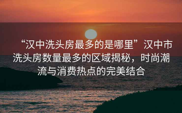 “漢中洗頭房最多的是哪里”漢中市洗頭房數量最多的區域揭秘，時(shí)尚潮流與消費熱點(diǎn)的完美結合