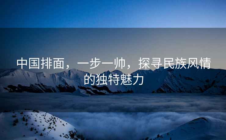 中國排面，一步一帥，探尋民族風(fēng)情的獨特魅力