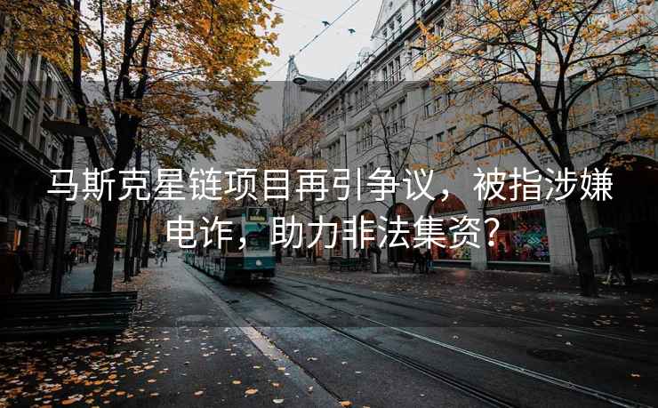 馬斯克星鏈項目再引爭議，被指涉嫌電詐，助力非法集資？