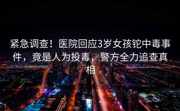 緊急調查！醫院回應3歲女孩鉈中毒事件，竟是人為投毒，警方全力追查真相