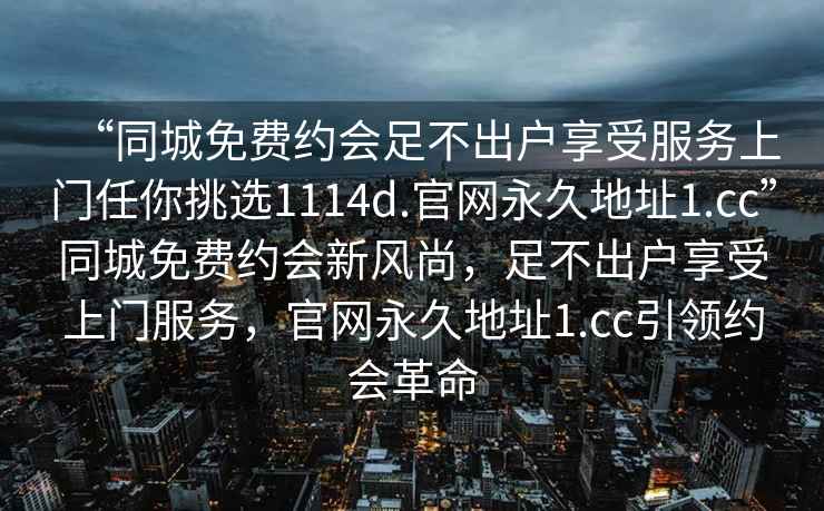“同城免費約會(huì )足不出戶(hù)享受服務(wù)上門(mén)任你挑選1114d.官網(wǎng)永久地址1.cc”同城免費約會(huì )新風(fēng)尚，足不出戶(hù)享受上門(mén)服務(wù)，官網(wǎng)永久地址1.cc引領(lǐng)約會(huì )革命
