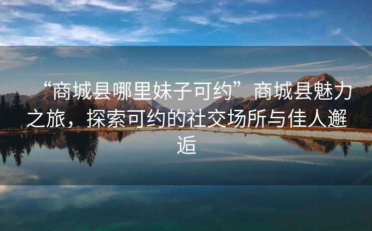 “商城縣哪里妹子可約”商城縣魅力之旅，探索可約的社交場(chǎng)所與佳人邂逅