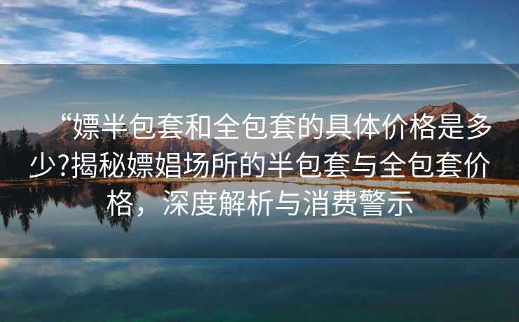 “嫖半包套和全包套的具體價(jià)格是多少?揭秘嫖娼場(chǎng)所的半包套與全包套價(jià)格，深度解析與消費警示