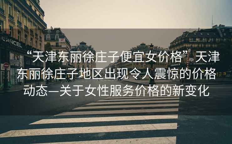 “天津東麗徐莊子便宜女價(jià)格”天津東麗徐莊子地區出現令人震驚的價(jià)格動(dòng)態(tài)—關(guān)于女性服務(wù)價(jià)格的新變化