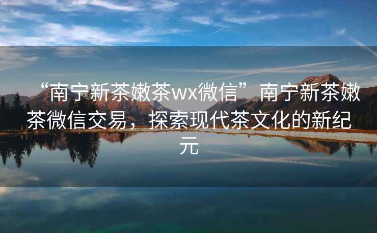 “南寧新茶嫩茶wx微信”南寧新茶嫩茶微信交易，探索現代茶文化的新紀元