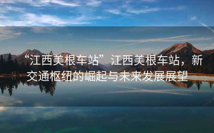 “江西美根車(chē)站”江西美根車(chē)站，新交通樞紐的崛起與未來(lái)發(fā)展展望
