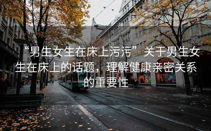 “男生女生在床上污污”關(guān)于男生女生在床上的話(huà)題，理解健康親密關(guān)系的重要性