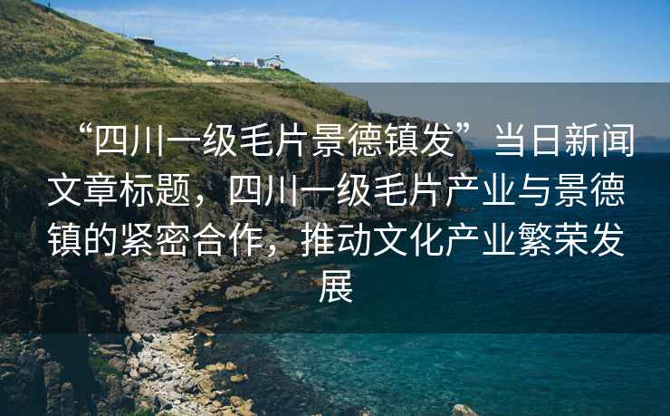 “四川一級毛片景德鎮發(fā)”當日新聞文章標題，四川一級毛片產(chǎn)業(yè)與景德鎮的緊密合作，推動(dòng)文化產(chǎn)業(yè)繁榮發(fā)展