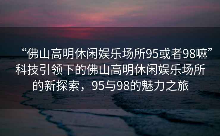“佛山高明休閑娛樂(lè )場(chǎng)所95或者98嘛”科技引領(lǐng)下的佛山高明休閑娛樂(lè )場(chǎng)所的新探索，95與98的魅力之旅