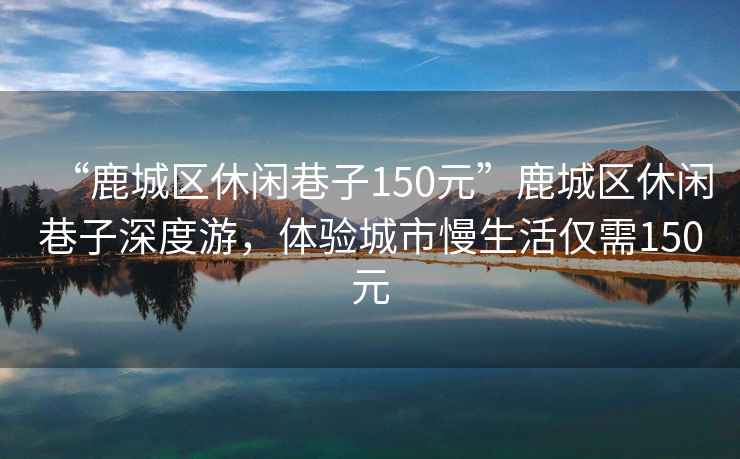 “鹿城區休閑巷子150元”鹿城區休閑巷子深度游，體驗城市慢生活僅需150元