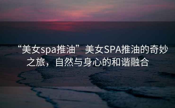 “美女spa推油”美女SPA推油的奇妙之旅，自然與身心的和諧融合