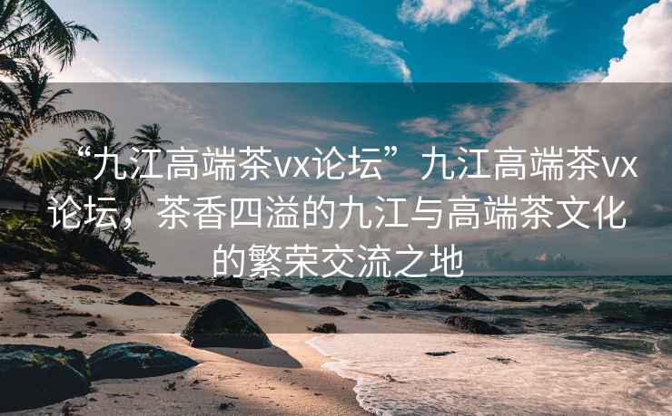 “九江高端茶vx論壇”九江高端茶vx論壇，茶香四溢的九江與高端茶文化的繁榮交流之地