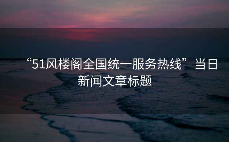 “51風(fēng)樓閣全國統一服務(wù)熱線(xiàn)”當日新聞文章標題