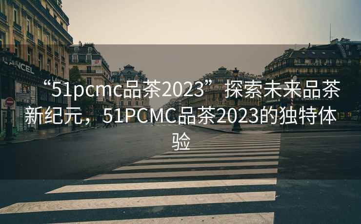 “51pcmc品茶2023”探索未來(lái)品茶新紀元，51PCMC品茶2023的獨特體驗