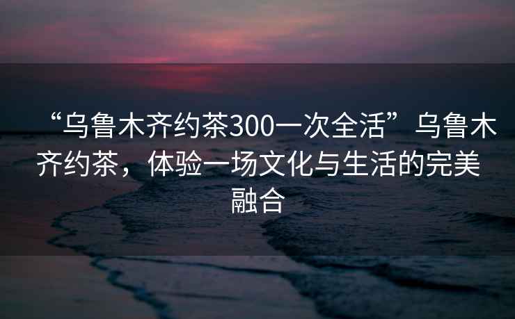 “烏魯木齊約茶300一次全活”烏魯木齊約茶，體驗一場(chǎng)文化與生活的完美融合