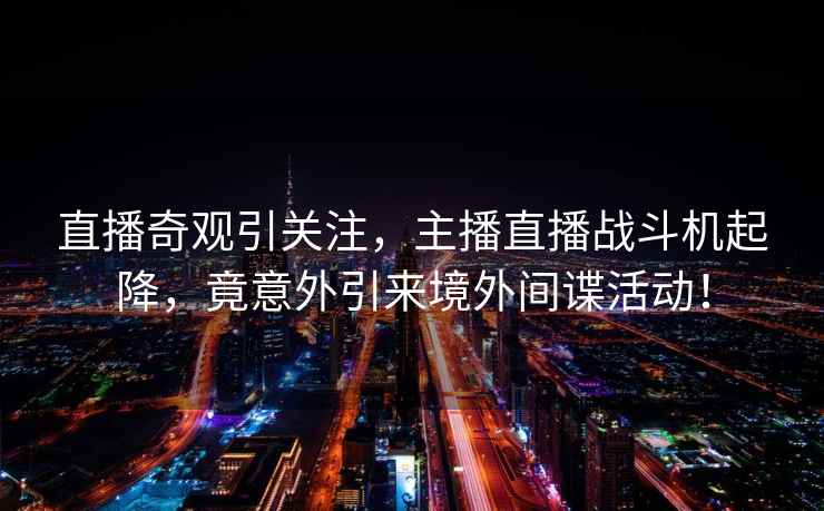 直播奇觀(guān)引關(guān)注，主播直播戰斗機起降，竟意外引來(lái)境外間諜活動(dòng)！