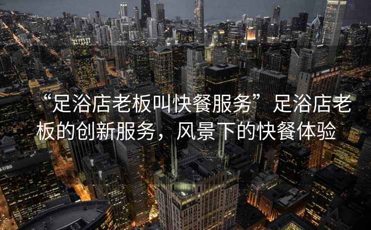 “足浴店老板叫快餐服務(wù)”足浴店老板的創(chuàng  )新服務(wù)，風(fēng)景下的快餐體驗