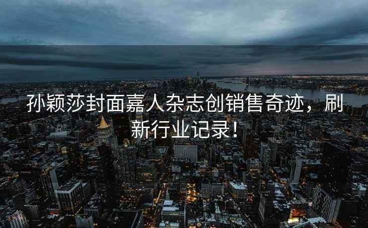孫穎莎封面嘉人雜志創(chuàng  )銷(xiāo)售奇跡，刷新行業(yè)記錄！
