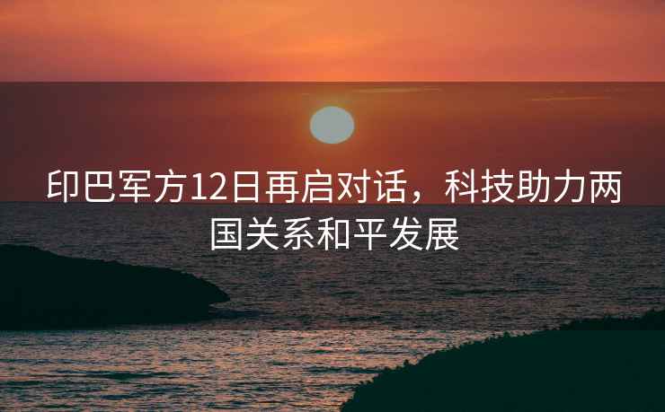 印巴軍方12日再啟對話(huà)，科技助力兩國關(guān)系和平發(fā)展