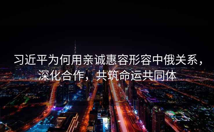 習近平為何用親誠惠容形容中俄關(guān)系，深化合作，共筑命運共同體