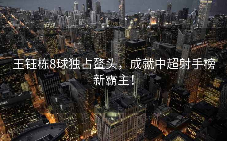 王鈺棟8球獨占鰲頭，成就中超射手榜新霸主！