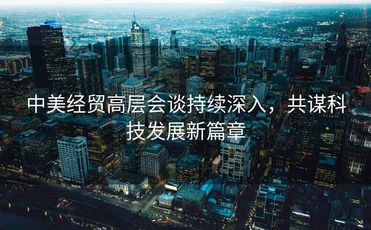 中美經(jīng)貿高層會(huì )談持續深入，共謀科技發(fā)展新篇章