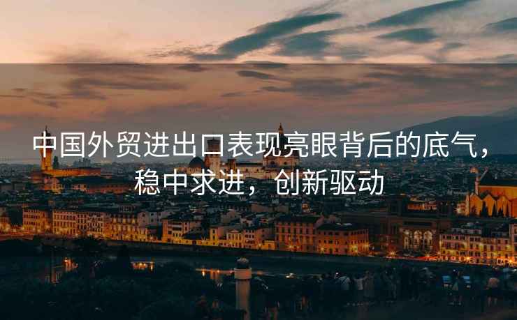中國外貿進(jìn)出口表現亮眼背后的底氣，穩中求進(jìn)，創(chuàng  )新驅動(dòng)