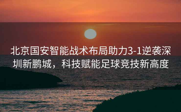 北京國安智能戰術(shù)布局助力3-1逆襲深圳新鵬城，科技賦能足球競技新高度