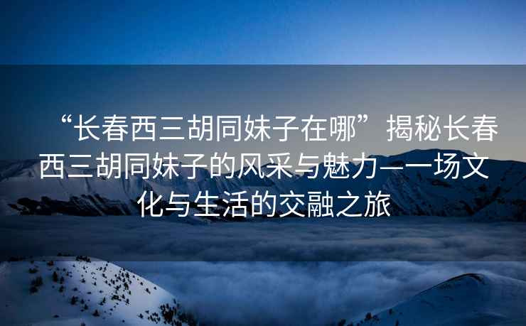 “長(cháng)春西三胡同妹子在哪”揭秘長(cháng)春西三胡同妹子的風(fēng)采與魅力—一場(chǎng)文化與生活的交融之旅