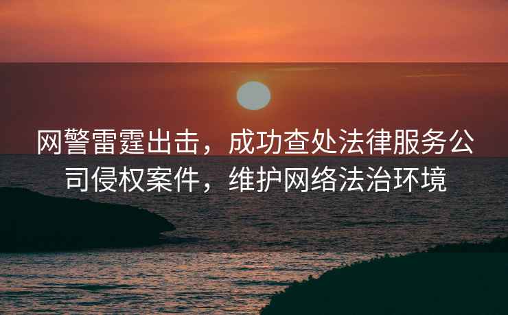網(wǎng)警雷霆出擊，成功查處法律服務(wù)公司侵權案件，維護網(wǎng)絡(luò )法治環(huán)境