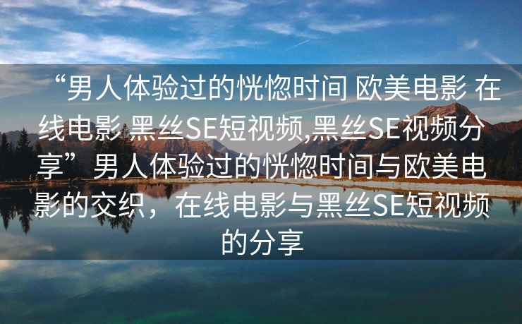 “男人體驗過(guò)的恍惚時(shí)間 歐美電影 在線(xiàn)電影 黑絲SE短視頻,黑絲SE視頻分享”男人體驗過(guò)的恍惚時(shí)間與歐美電影的交織，在線(xiàn)電影與黑絲SE短視頻的分享