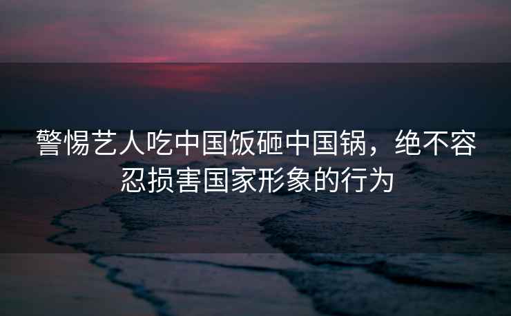 警惕藝人吃中國飯砸中國鍋，絕不容忍損害國家形象的行為