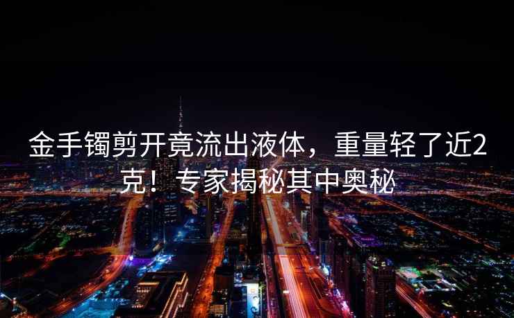金手鐲剪開(kāi)竟流出液體，重量輕了近2克！專(zhuān)家揭秘其中奧秘