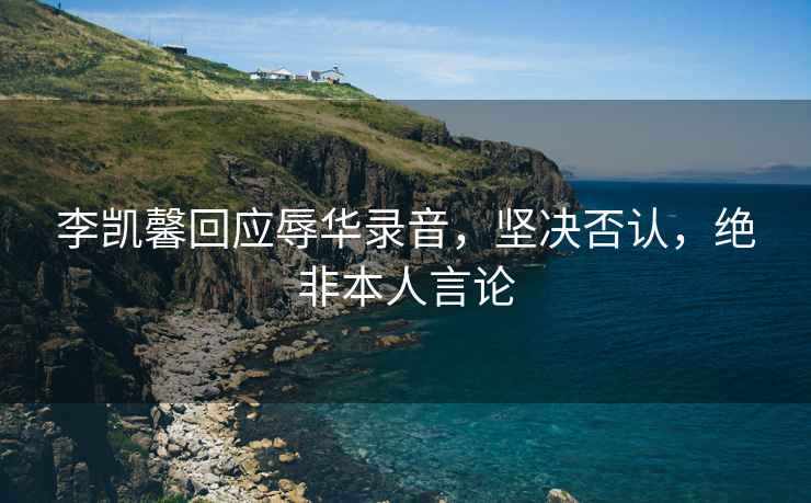李凱馨回應辱華錄音，堅決否認，絕非本人言論