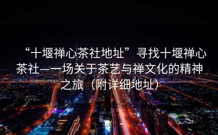 “十堰禪心茶社地址”尋找十堰禪心茶社—一場(chǎng)關(guān)于茶藝與禪文化的精神之旅（附詳細地址）