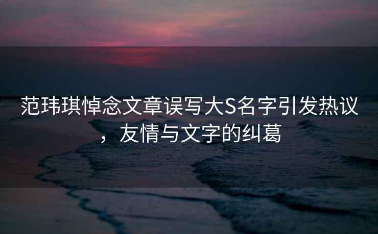 范瑋琪悼念文章誤寫(xiě)大S名字引發(fā)熱議，友情與文字的糾葛