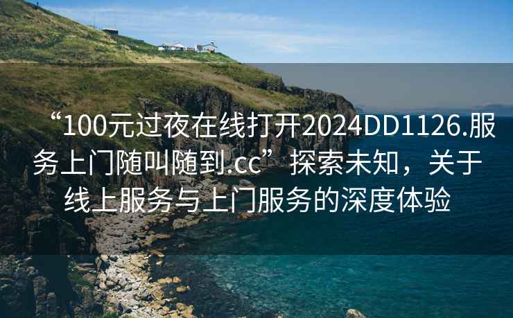 “100元過(guò)夜在線(xiàn)打開(kāi)2024DD1126.服務(wù)上門(mén)隨叫隨到.cc”探索未知，關(guān)于線(xiàn)上服務(wù)與上門(mén)服務(wù)的深度體驗
