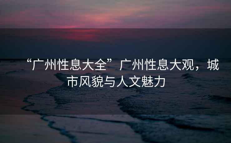 “廣州性息大全”廣州性息大觀(guān)，城市風(fēng)貌與人文魅力