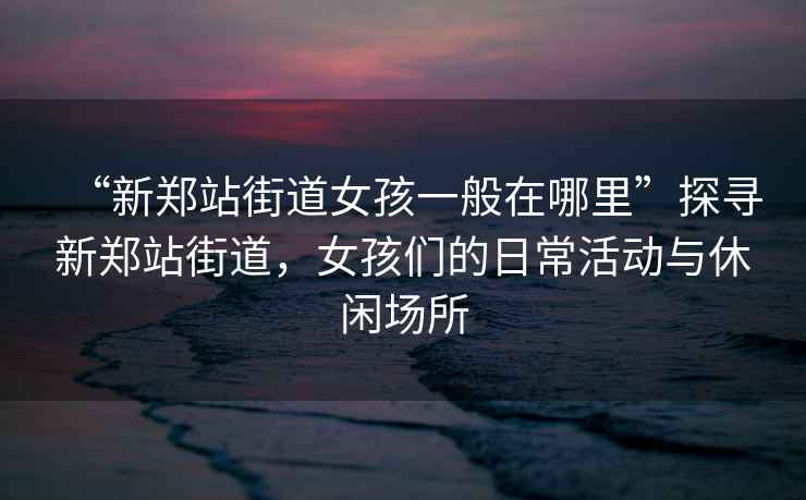 “新鄭站街道女孩一般在哪里”探尋新鄭站街道，女孩們的日?；顒?dòng)與休閑場(chǎng)所