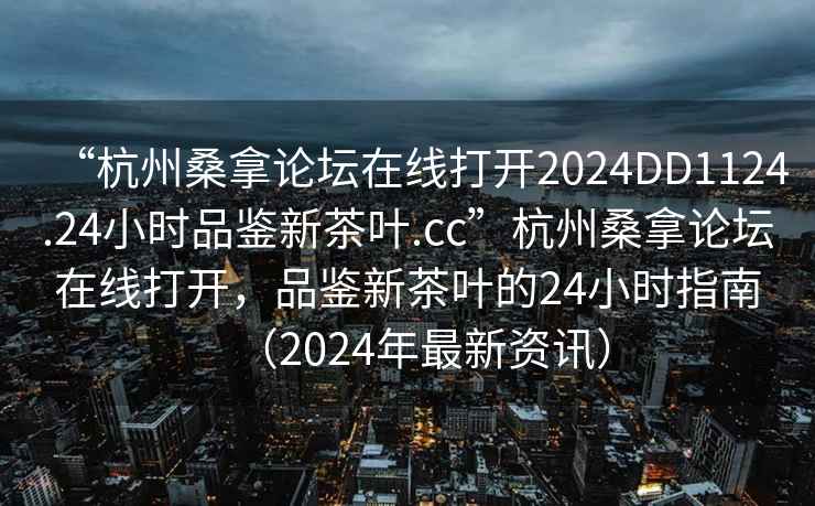 “杭州桑拿論壇在線(xiàn)打開(kāi)2024DD1124.24小時(shí)品鑒新茶葉.cc”杭州桑拿論壇在線(xiàn)打開(kāi)，品鑒新茶葉的24小時(shí)指南（2024年最新資訊）