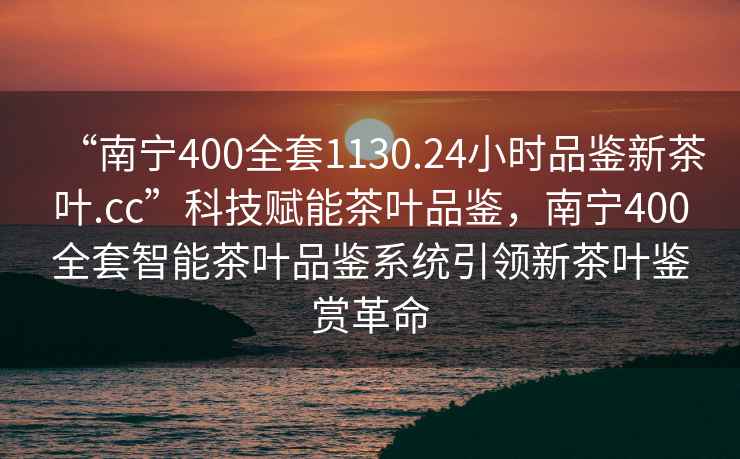 “南寧400全套1130.24小時(shí)品鑒新茶葉.cc”科技賦能茶葉品鑒，南寧400全套智能茶葉品鑒系統引領(lǐng)新茶葉鑒賞革命