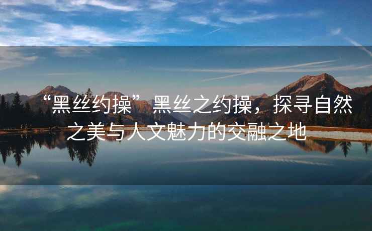 “黑絲約操”黑絲之約操，探尋自然之美與人文魅力的交融之地
