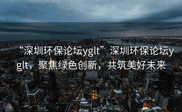 “深圳環(huán)保論壇yglt”深圳環(huán)保論壇yglt，聚焦綠色創(chuàng  )新，共筑美好未來(lái)