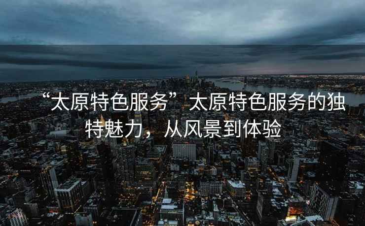 “太原特色服務(wù)”太原特色服務(wù)的獨特魅力，從風(fēng)景到體驗