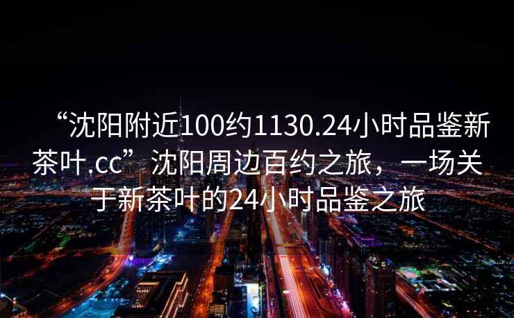 “沈陽(yáng)附近100約1130.24小時(shí)品鑒新茶葉.cc”沈陽(yáng)周邊百約之旅，一場(chǎng)關(guān)于新茶葉的24小時(shí)品鑒之旅