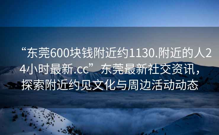 “東莞600塊錢(qián)附近約1130.附近的人24小時(shí)最新.cc”東莞最新社交資訊，探索附近約見(jiàn)文化與周邊活動(dòng)動(dòng)態(tài)