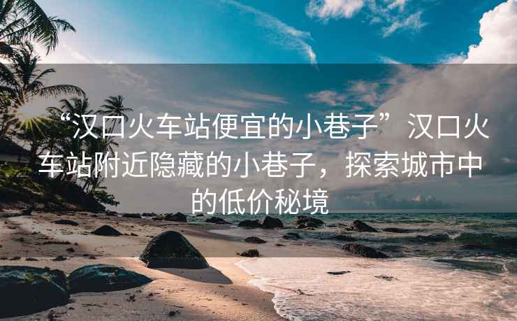 “漢口火車(chē)站便宜的小巷子”漢口火車(chē)站附近隱藏的小巷子，探索城市中的低價(jià)秘境
