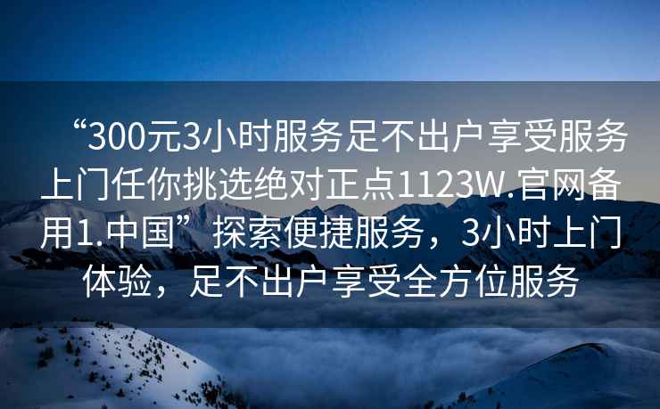 “300元3小時(shí)服務(wù)足不出戶(hù)享受服務(wù)上門(mén)任你挑選絕對正點(diǎn)1123W.官網(wǎng)備用1.中國”探索便捷服務(wù)，3小時(shí)上門(mén)體驗，足不出戶(hù)享受全方位服務(wù)