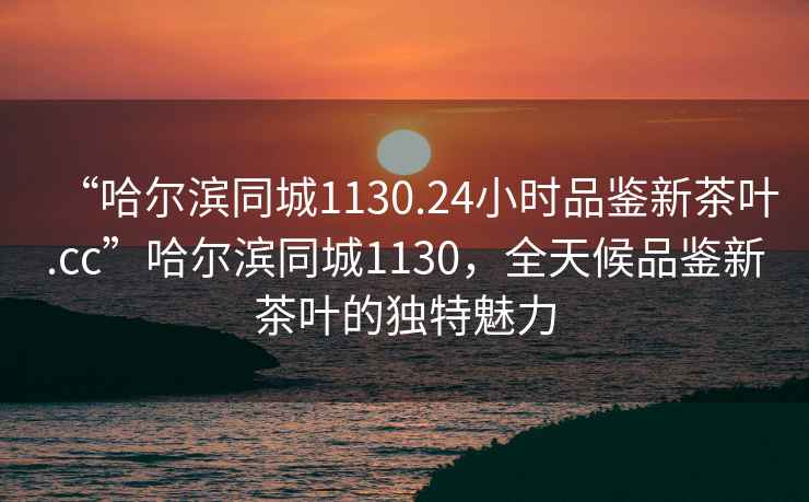 “哈爾濱同城1130.24小時(shí)品鑒新茶葉.cc”哈爾濱同城1130，全天候品鑒新茶葉的獨特魅力