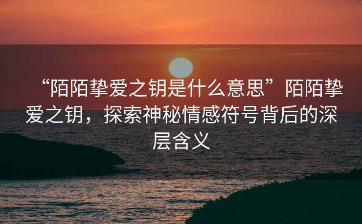 “陌陌摯愛(ài)之鑰是什么意思”陌陌摯愛(ài)之鑰，探索神秘情感符號背后的深層含義